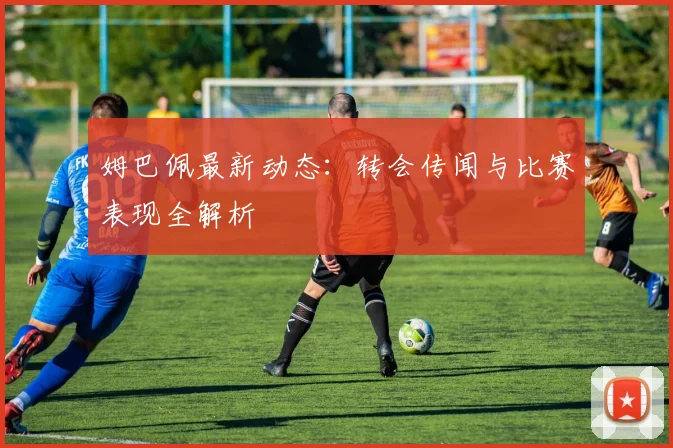 姆巴佩最新动态:转会传闻与比赛表现全解析
