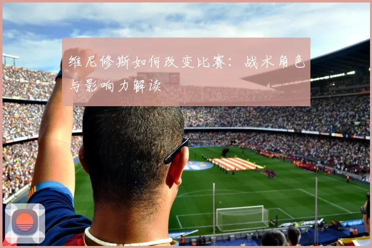 维尼修斯如何改变比赛:战术角色与影响力解读