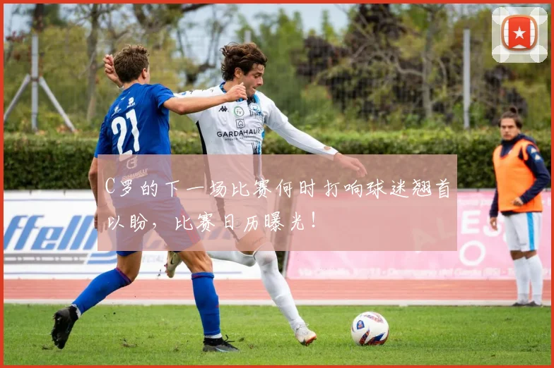 C罗的下一场比赛何时打响球迷翘首以盼，比赛日历曝光！