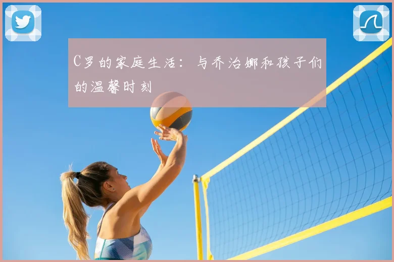 C罗的家庭生活：与乔治娜和孩子们的温馨时刻