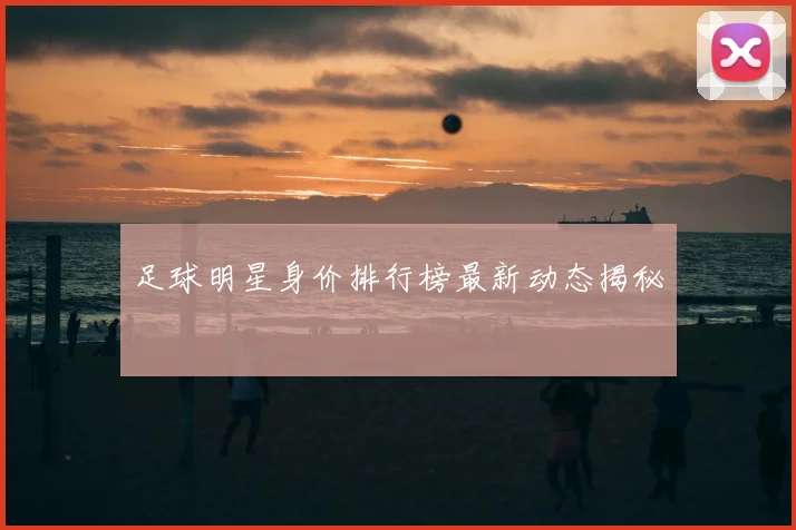 足球明星身价排行榜最新动态揭秘