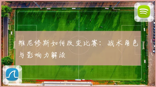 维尼修斯如何改变比赛:战术角色与影响力解读