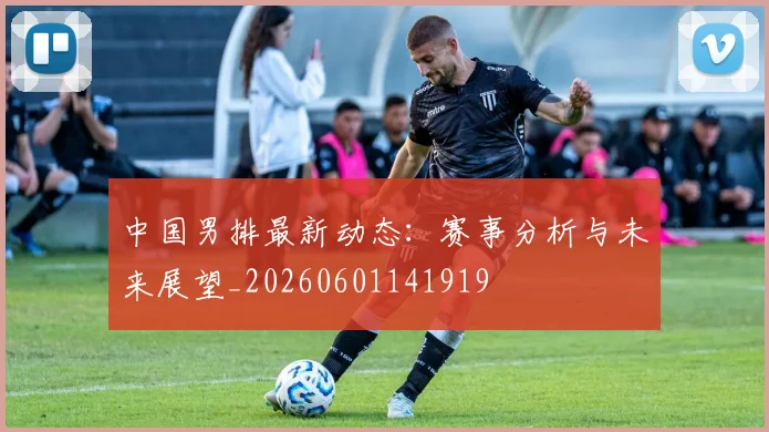 中国男排最新动态:赛事分析与未来展望_20260601141919