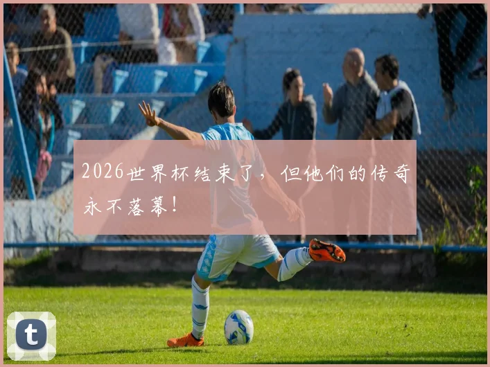 2026世界杯结束了，但他们的传奇永不落幕！