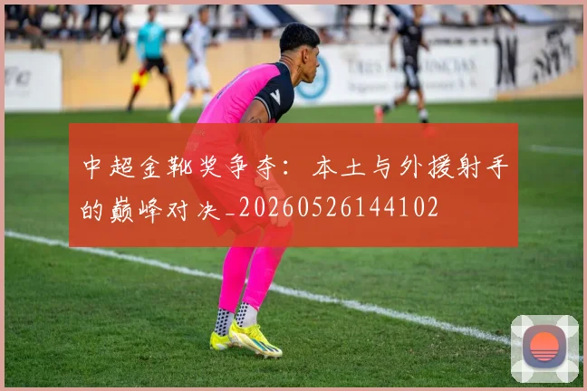 中超金靴奖争夺:本土与外援射手的巅峰对决_20260526144102